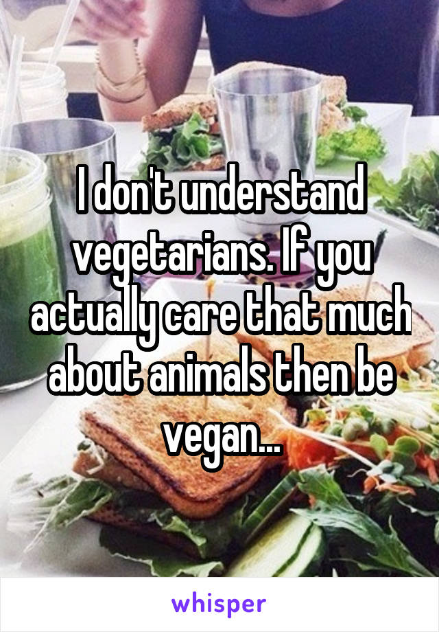 I don't understand vegetarians. If you actually care that much about animals then be vegan...