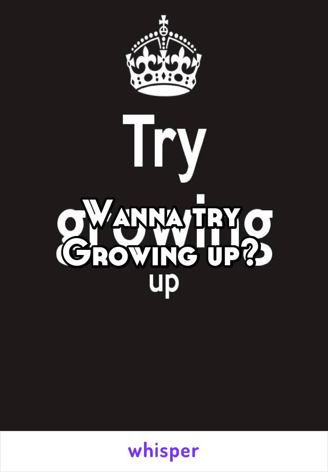 Wanna try 
Growing up? 