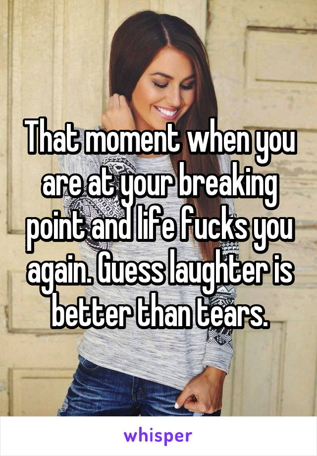 That moment when you are at your breaking point and life fucks you again. Guess laughter is better than tears.
