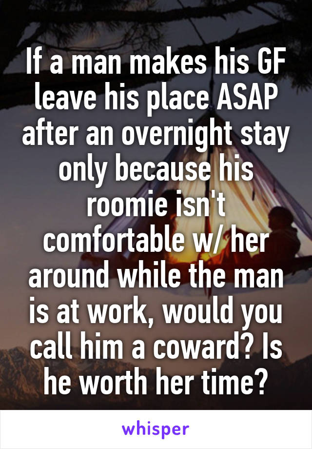 If a man makes his GF leave his place ASAP after an overnight stay only because his roomie isn't comfortable w/ her around while the man is at work, would you call him a coward? Is he worth her time?