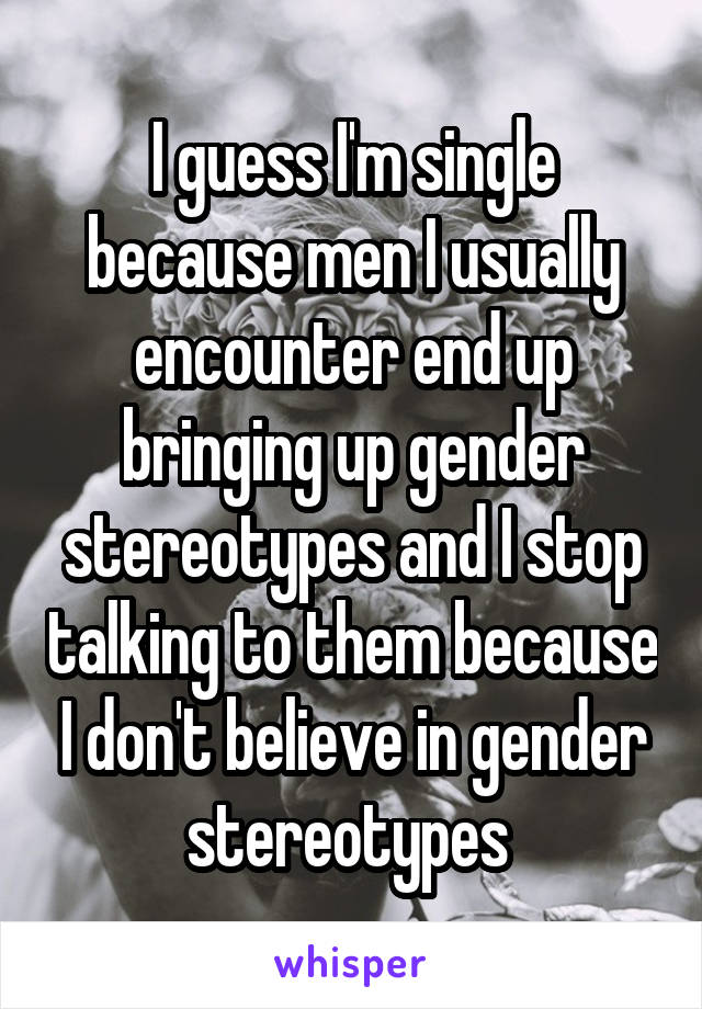 I guess I'm single because men I usually encounter end up bringing up gender stereotypes and I stop talking to them because I don't believe in gender stereotypes 