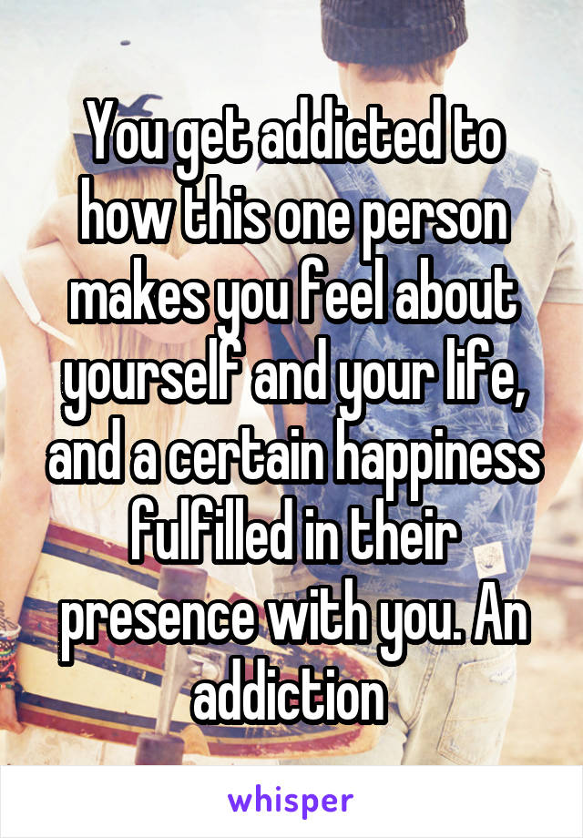 You get addicted to how this one person makes you feel about yourself and your life, and a certain happiness fulfilled in their presence with you. An addiction 