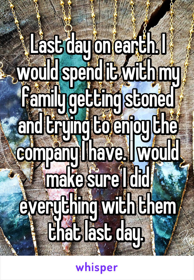 Last day on earth. I would spend it with my family getting stoned and trying to enjoy the company I have. I would make sure I did everything with them that last day. 