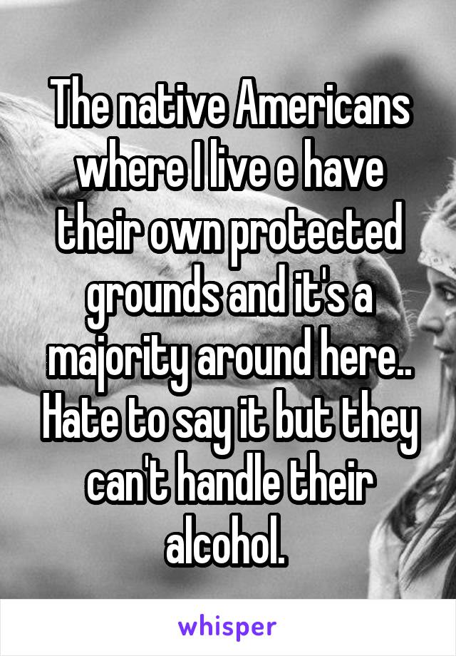 The native Americans where I live e have their own protected grounds and it's a majority around here.. Hate to say it but they can't handle their alcohol. 