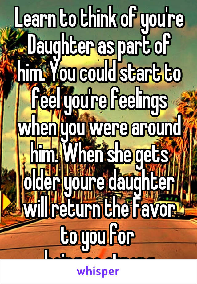 Learn to think of you're Daughter as part of him. You could start to feel you're feelings when you were around him. When she gets older youre daughter will return the Favor to you for 
being so strong