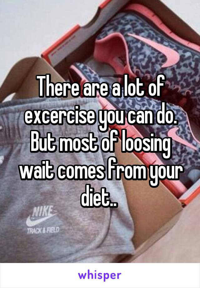There are a lot of excercise you can do. But most of loosing wait comes from your diet.. 
