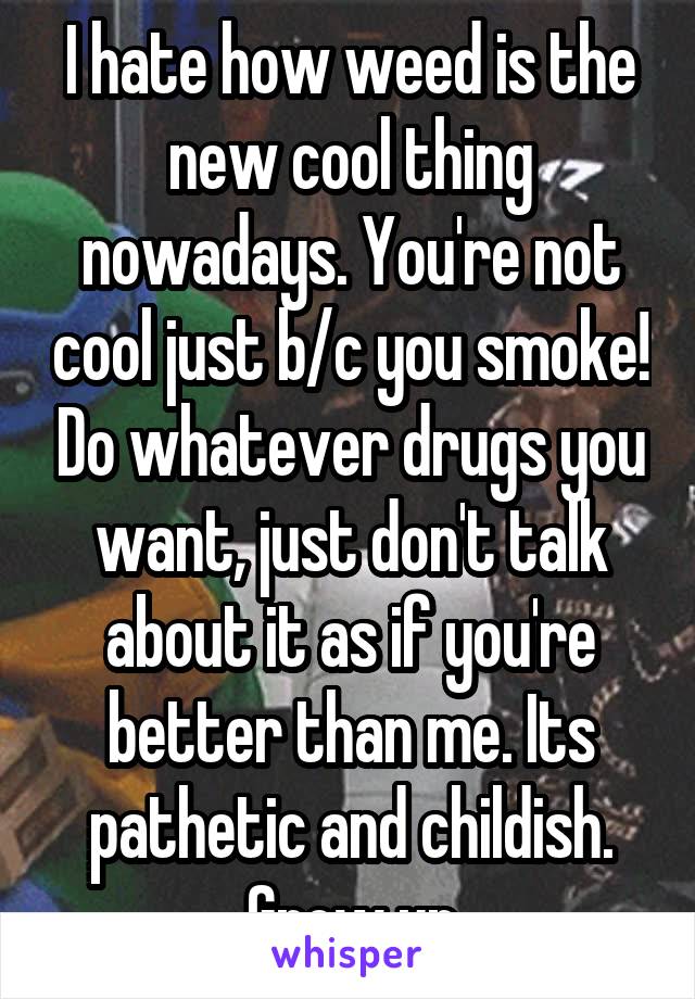I hate how weed is the new cool thing nowadays. You're not cool just b/c you smoke! Do whatever drugs you want, just don't talk about it as if you're better than me. Its pathetic and childish. Grow up