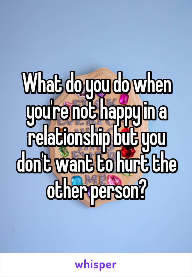 What do you do when you're not happy in a relationship but you don't want to hurt the other person?