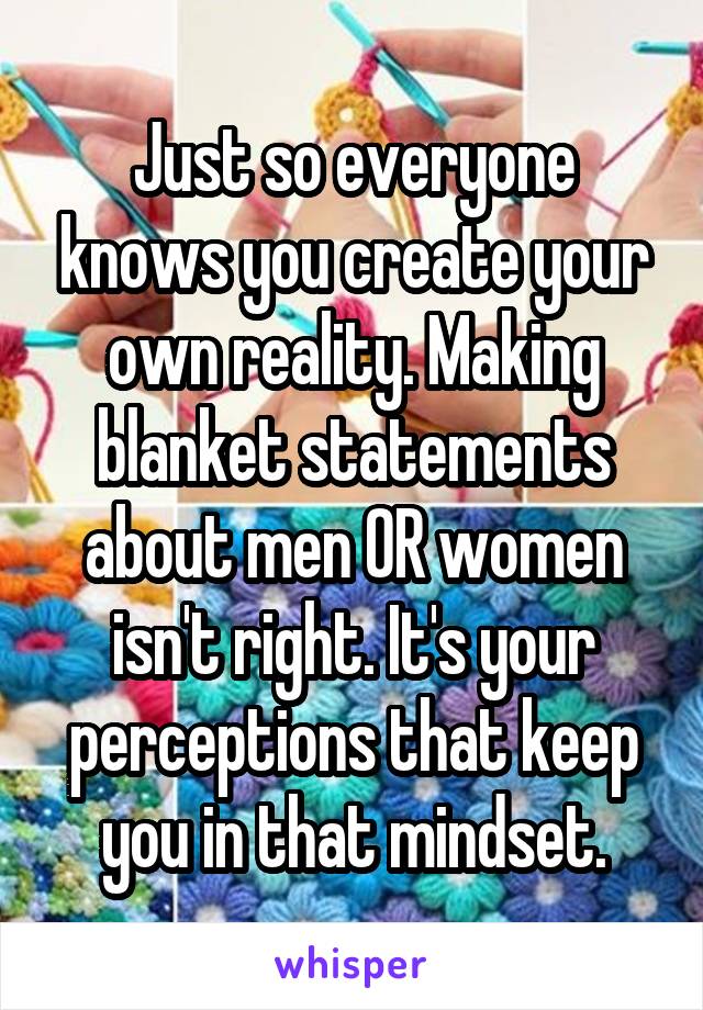 Just so everyone knows you create your own reality. Making blanket statements about men OR women isn't right. It's your perceptions that keep you in that mindset.
