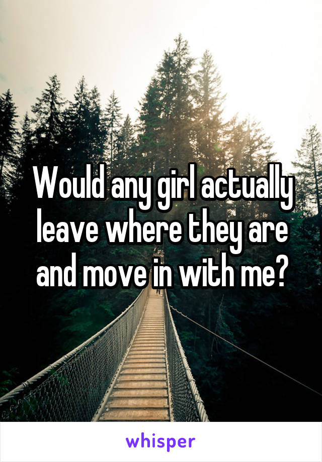 Would any girl actually leave where they are and move in with me?