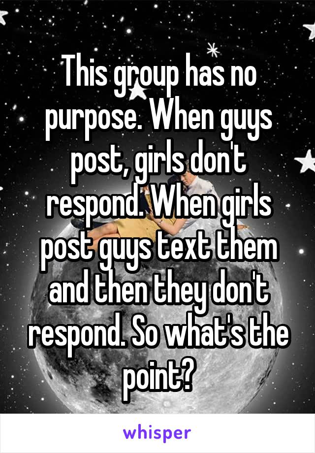 This group has no purpose. When guys post, girls don't respond. When girls post guys text them and then they don't respond. So what's the point?