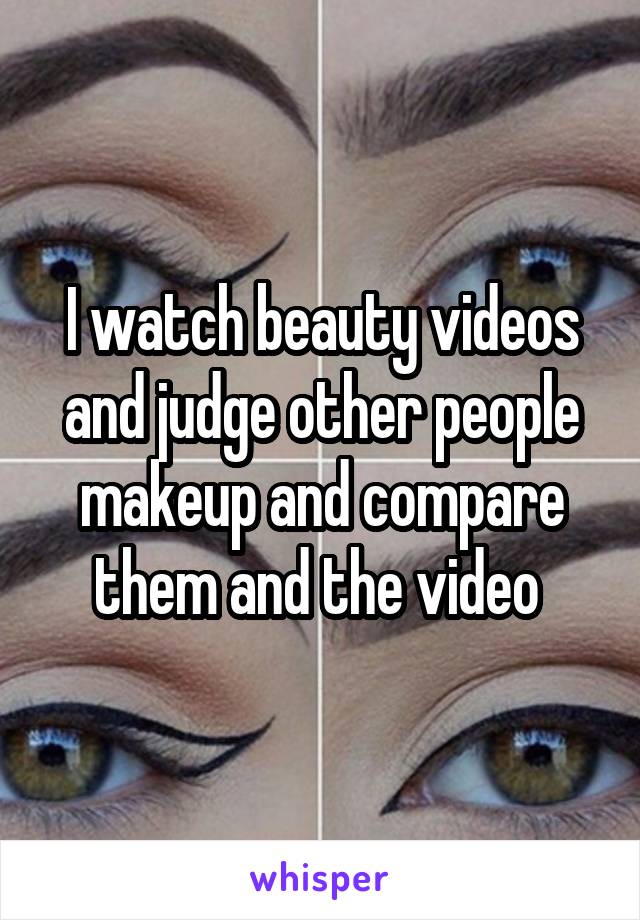 I watch beauty videos and judge other people makeup and compare them and the video 