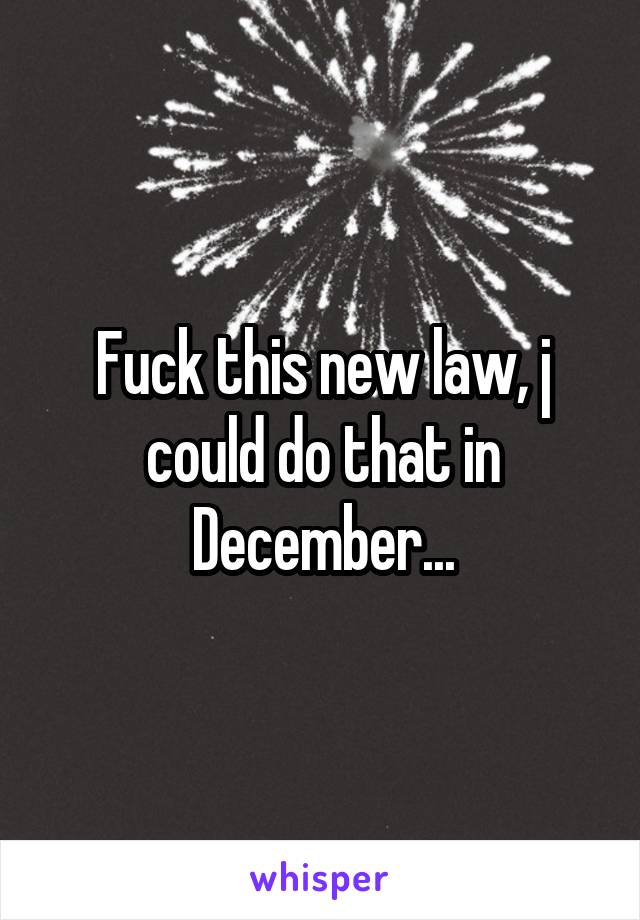 Fuck this new law, j could do that in December...