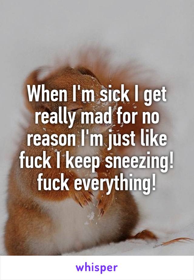 When I'm sick I get really mad for no reason I'm just like fuck I keep sneezing! fuck everything!