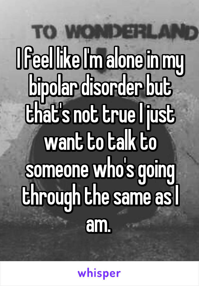 I feel like I'm alone in my bipolar disorder but that's not true I just want to talk to someone who's going through the same as I am. 