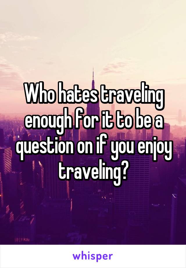 Who hates traveling enough for it to be a question on if you enjoy traveling?