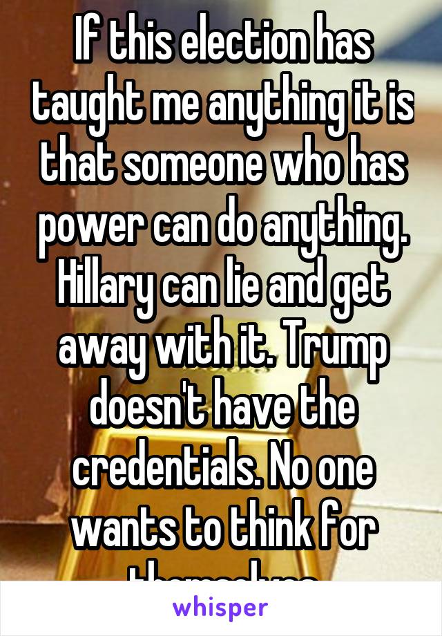 If this election has taught me anything it is that someone who has power can do anything. Hillary can lie and get away with it. Trump doesn't have the credentials. No one wants to think for themselves