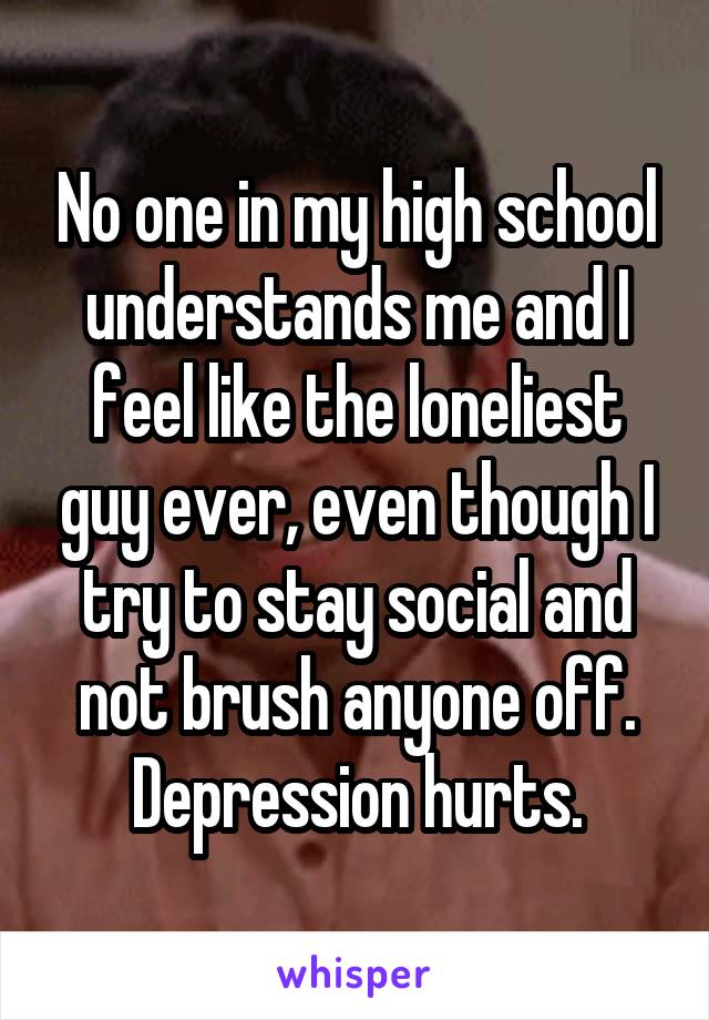No one in my high school understands me and I feel like the loneliest guy ever, even though I try to stay social and not brush anyone off. Depression hurts.