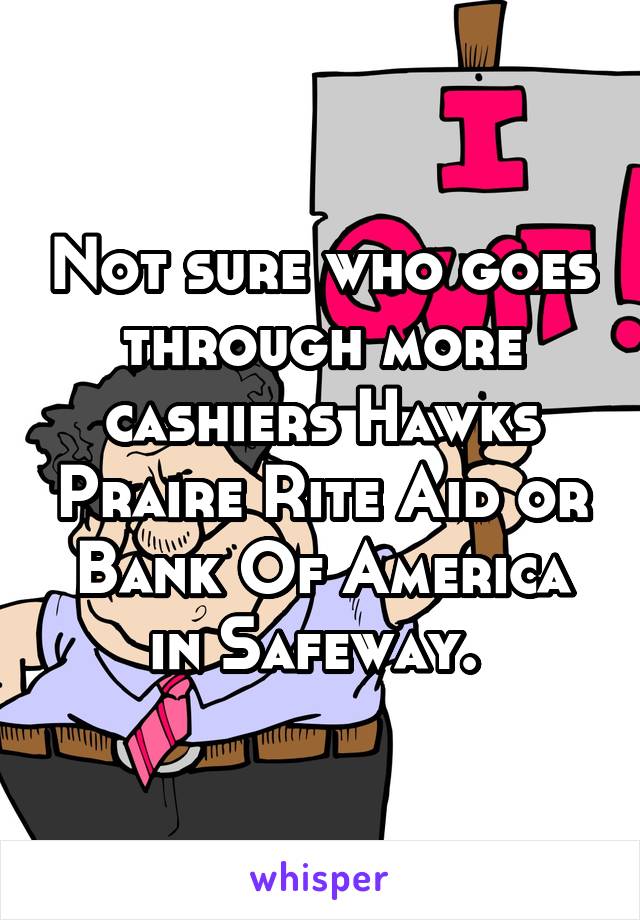 Not sure who goes through more cashiers Hawks Praire Rite Aid or Bank Of America in Safeway. 