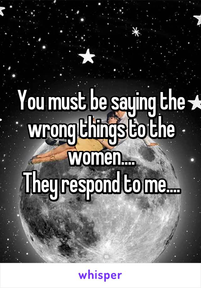 You must be saying the wrong things to the women....
They respond to me....