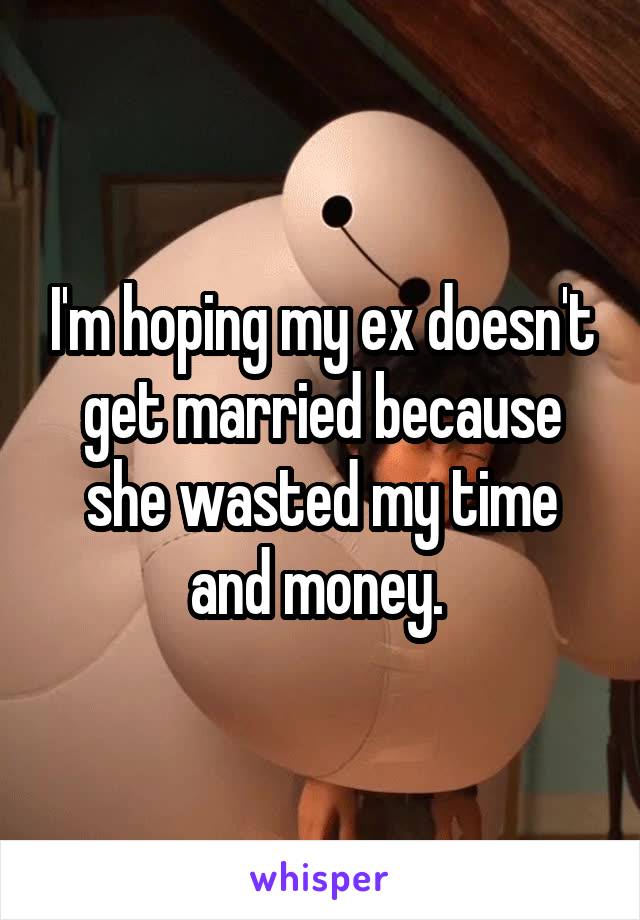 I'm hoping my ex doesn't get married because she wasted my time and money. 