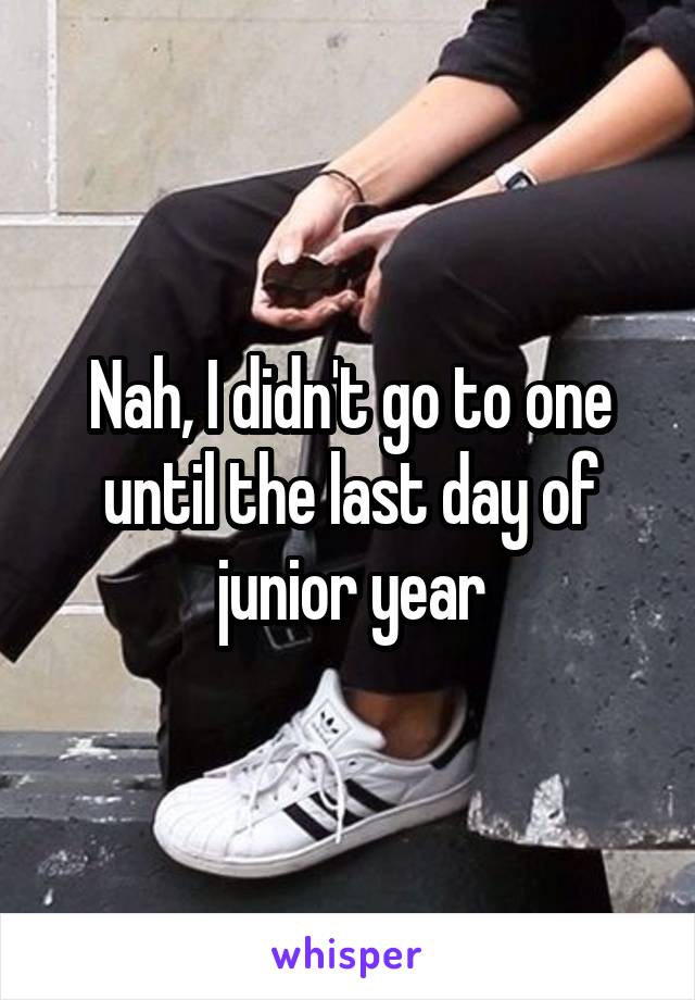 Nah, I didn't go to one until the last day of junior year