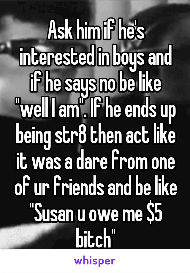 Ask him if he's interested in boys and if he says no be like "well I am". If he ends up being str8 then act like it was a dare from one of ur friends and be like "Susan u owe me $5 bitch"