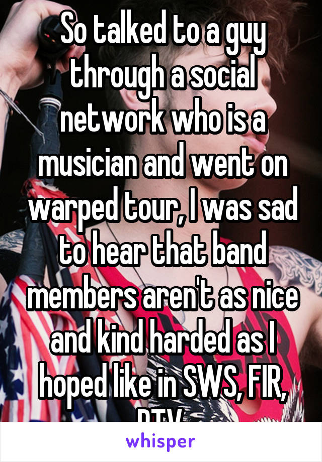 So talked to a guy through a social network who is a musician and went on warped tour, I was sad to hear that band members aren't as nice and kind harded as I hoped like in SWS, FIR, PTV 