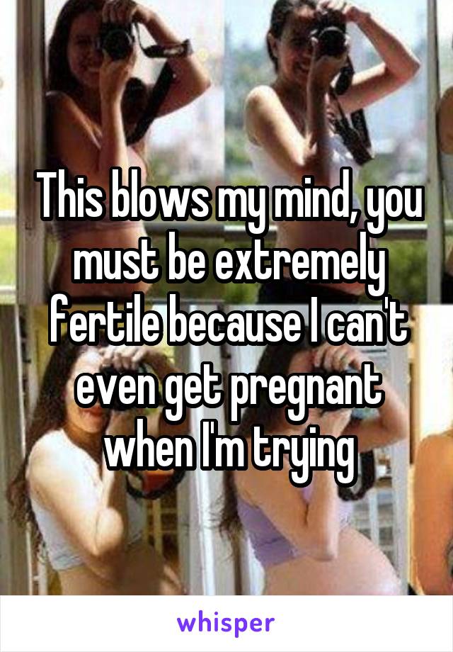 This blows my mind, you must be extremely fertile because I can't even get pregnant when I'm trying