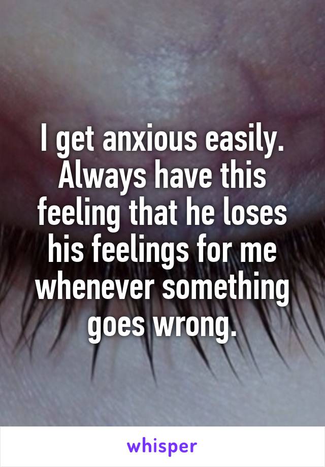 I get anxious easily. Always have this feeling that he loses his feelings for me whenever something goes wrong.