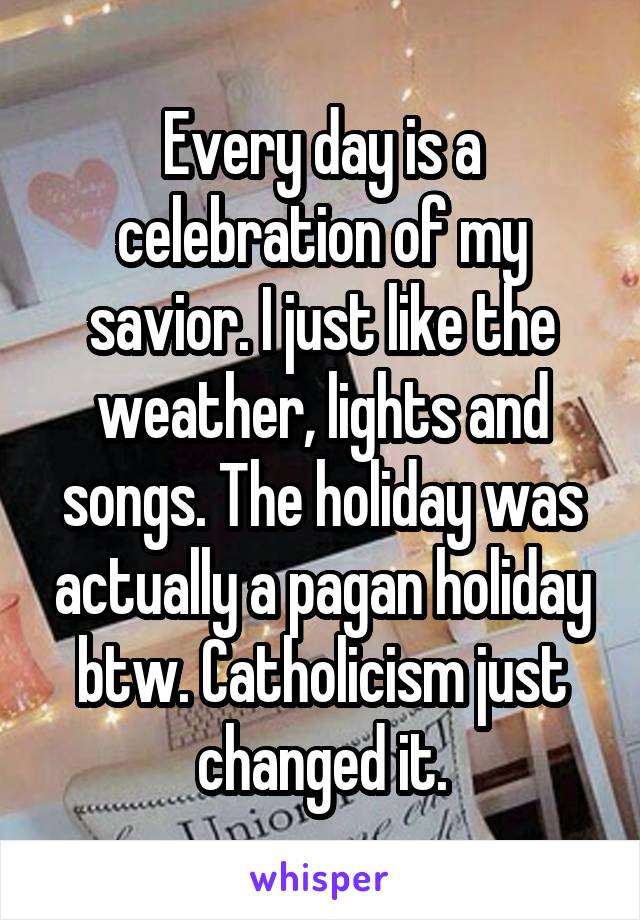 Every day is a celebration of my savior. I just like the weather, lights and songs. The holiday was actually a pagan holiday btw. Catholicism just changed it.