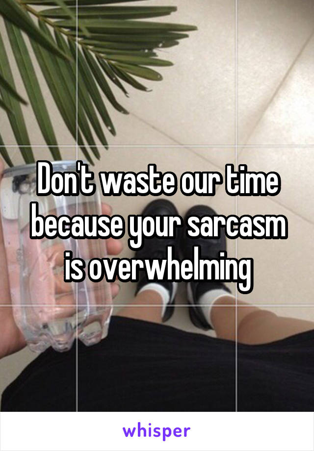 Don't waste our time because your sarcasm is overwhelming