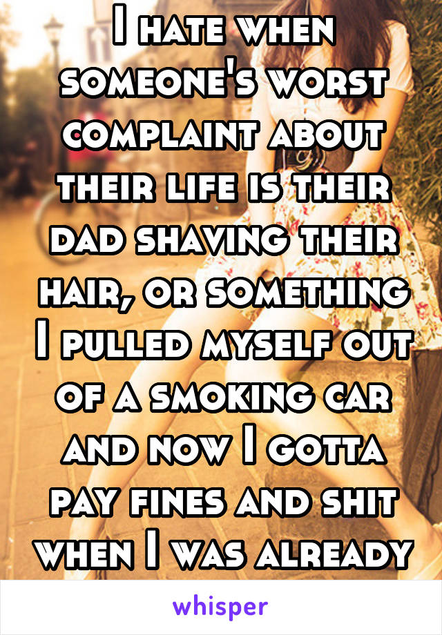 I hate when someone's worst complaint about their life is their dad shaving their hair, or something I pulled myself out of a smoking car and now I gotta pay fines and shit when I was already in debt.