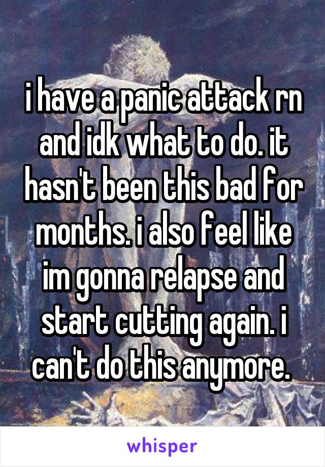 i have a panic attack rn and idk what to do. it hasn't been this bad for months. i also feel like im gonna relapse and start cutting again. i can't do this anymore. 