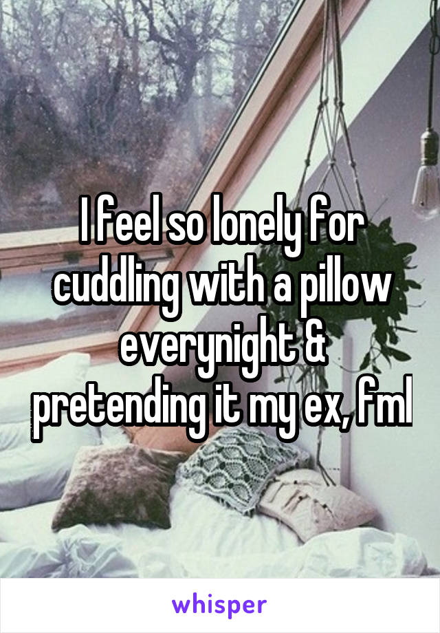 I feel so lonely for cuddling with a pillow everynight & pretending it my ex, fml