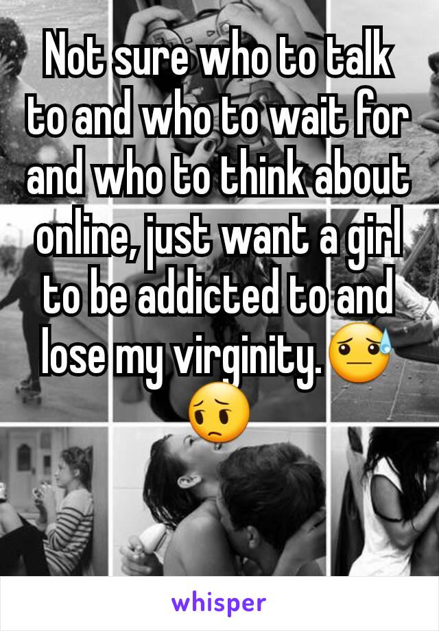 Not sure who to talk to and who to wait for and who to think about online, just want a girl to be addicted to and lose my virginity.😓😔