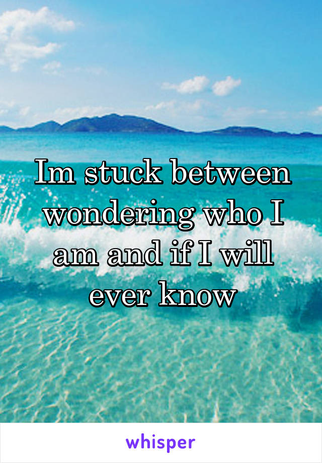 Im stuck between wondering who I am and if I will ever know