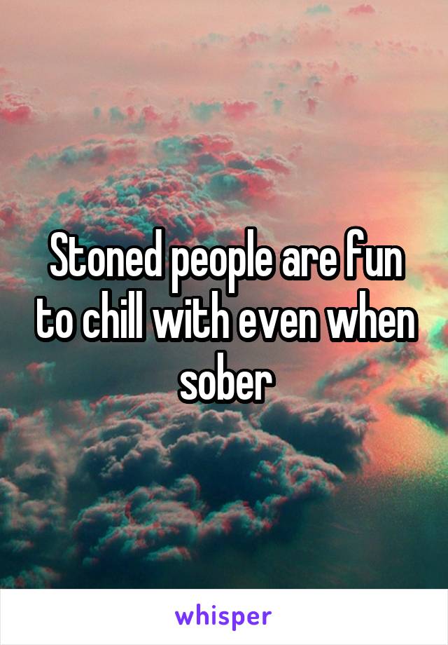 Stoned people are fun to chill with even when sober