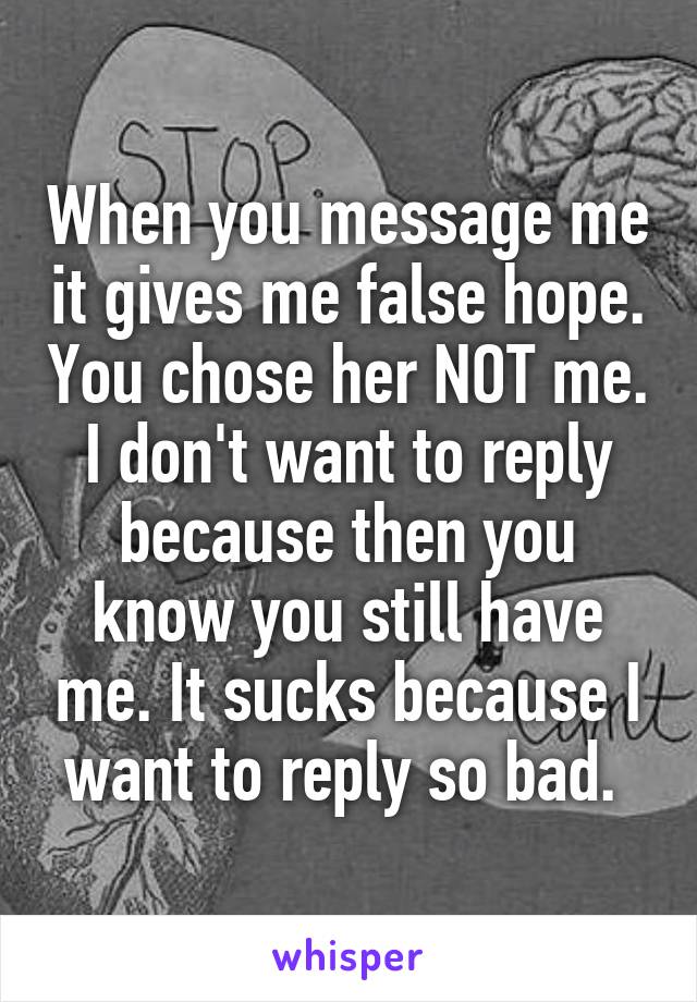 When you message me it gives me false hope. You chose her NOT me. I don't want to reply because then you know you still have me. It sucks because I want to reply so bad. 