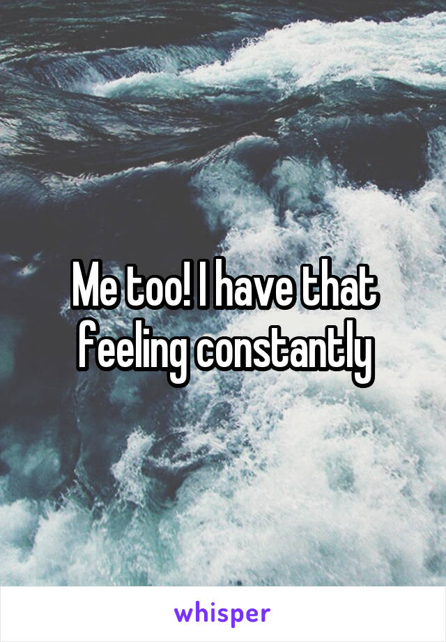 Me too! I have that feeling constantly