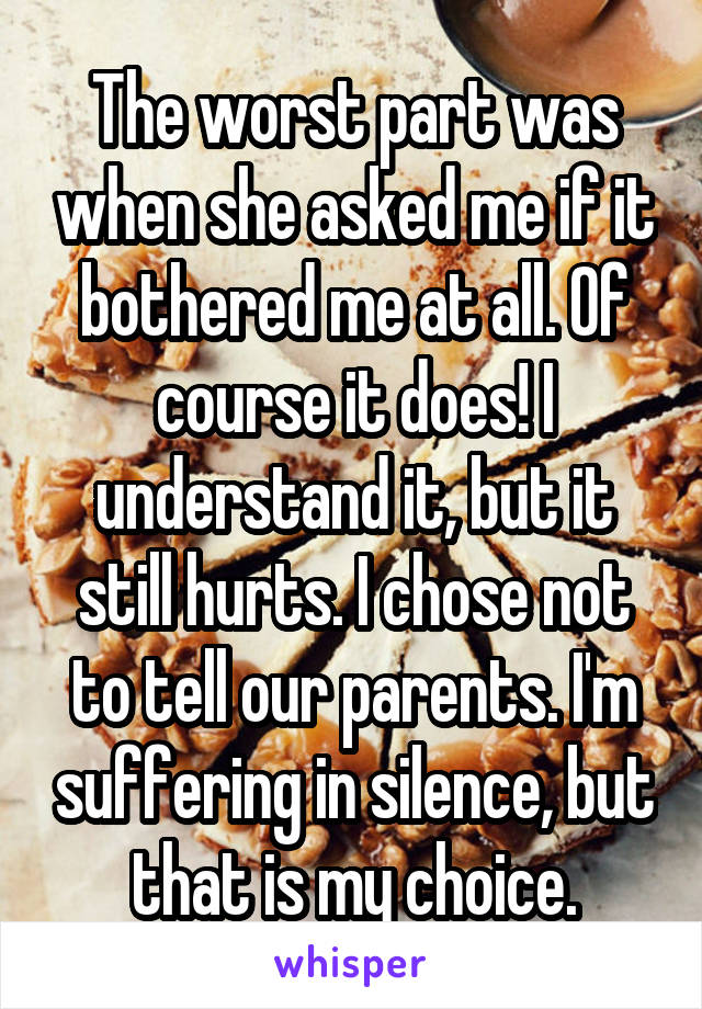 The worst part was when she asked me if it bothered me at all. Of course it does! I understand it, but it still hurts. I chose not to tell our parents. I'm suffering in silence, but that is my choice.