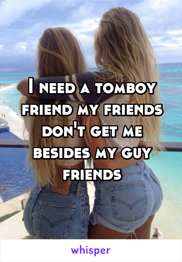 I need a tomboy friend my friends don't get me besides my guy friends