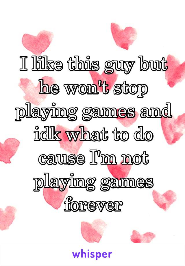 I like this guy but he won't stop playing games and idk what to do cause I'm not playing games forever