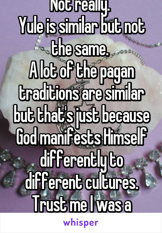 Not really. 
Yule is similar but not the same. 
A lot of the pagan traditions are similar but that's just because God manifests Himself differently to different cultures. Trust me I was a wiccan. 