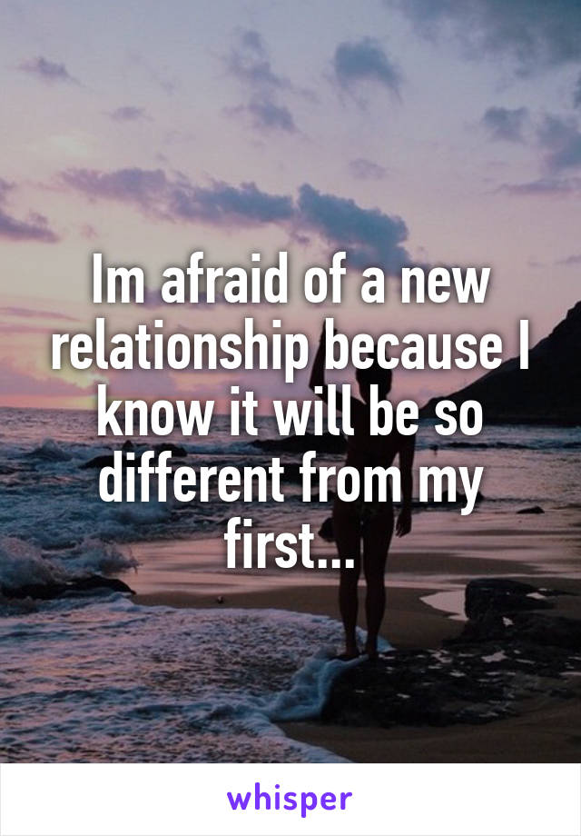 Im afraid of a new relationship because I know it will be so different from my first...