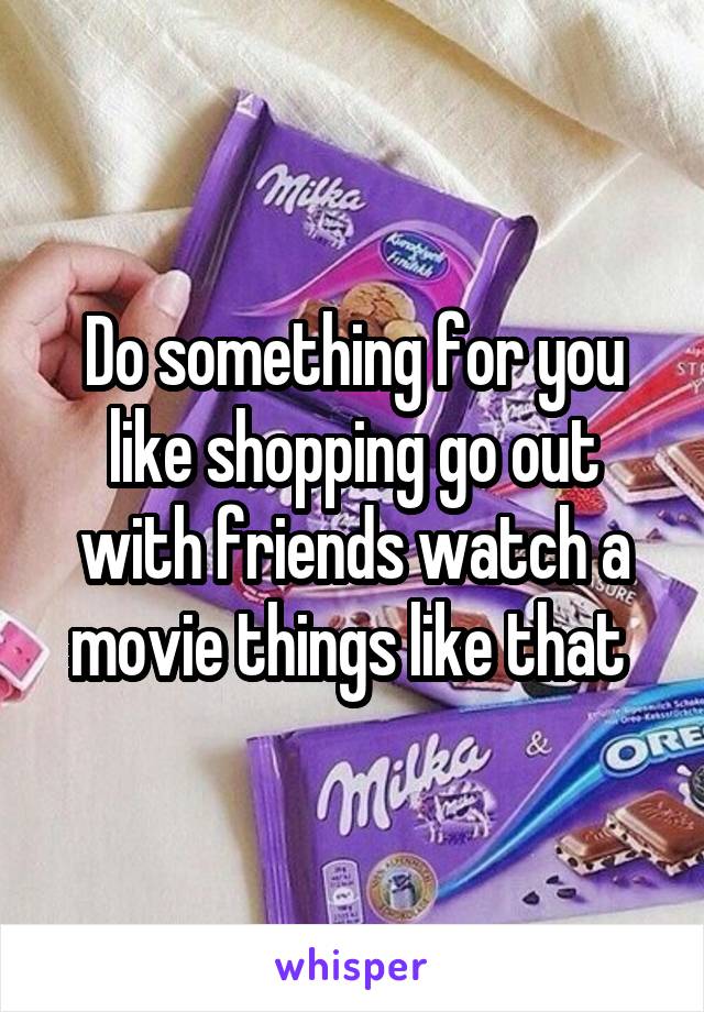 Do something for you like shopping go out with friends watch a movie things like that 