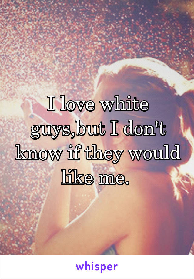 I love white guys,but I don't know if they would like me. 