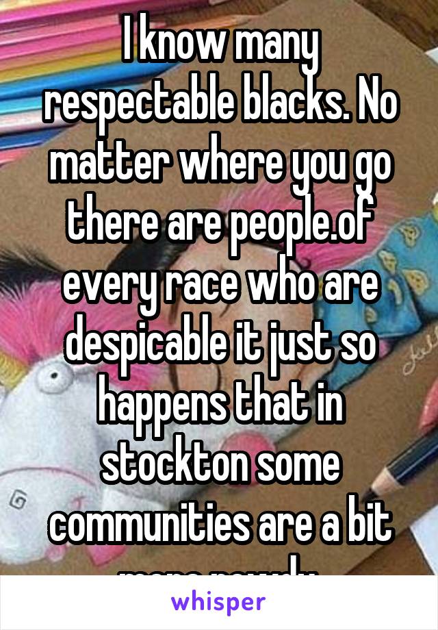 I know many respectable blacks. No matter where you go there are people.of every race who are despicable it just so happens that in stockton some communities are a bit more rowdy.