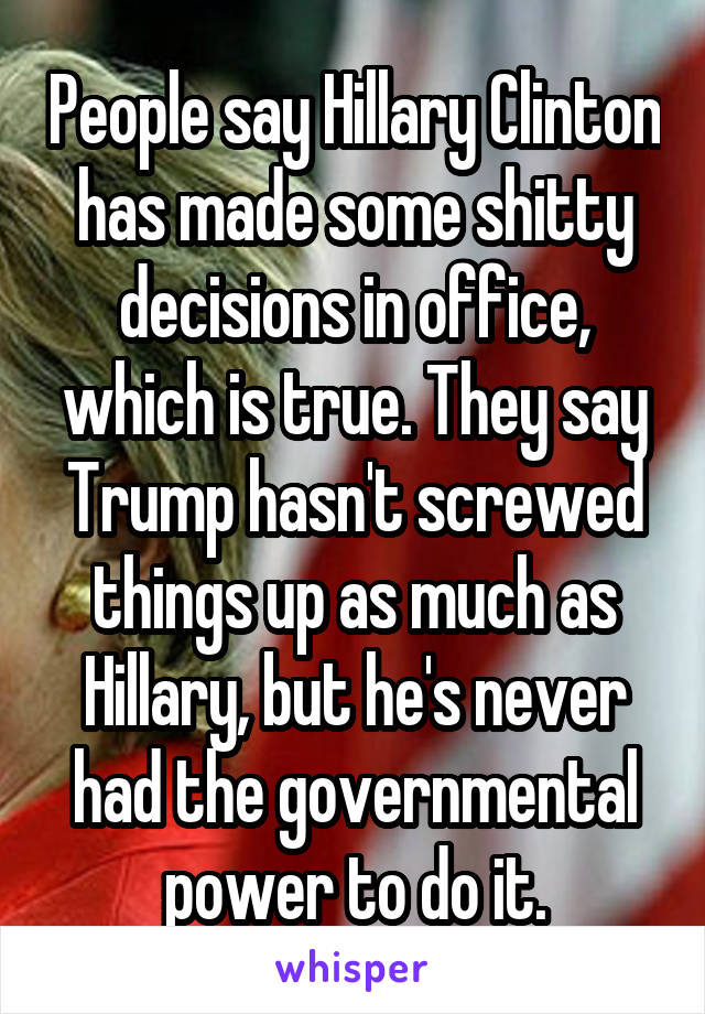 People say Hillary Clinton has made some shitty decisions in office, which is true. They say Trump hasn't screwed things up as much as Hillary, but he's never had the governmental power to do it.