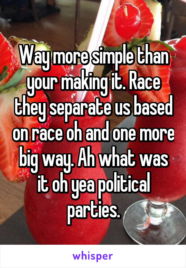 Way more simple than your making it. Race they separate us based on race oh and one more big way. Ah what was it oh yea political parties.